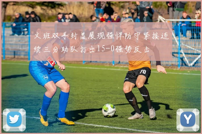 文班双手封盖展现强悍防守紧接连续三分助队打出15-0强势反击