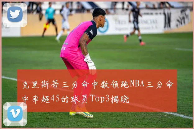 克里斯蒂三分命中数领跑NBA三分命中率超45的球员Top3揭晓