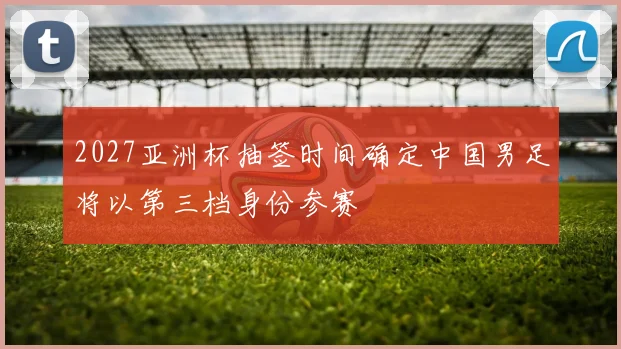 2027亚洲杯抽签时间确定中国男足将以第三档身份参赛