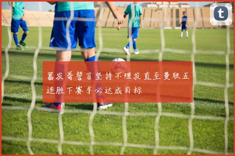 蓄发哥誓言坚持不理发直至曼联五连胜下赛季必达成目标