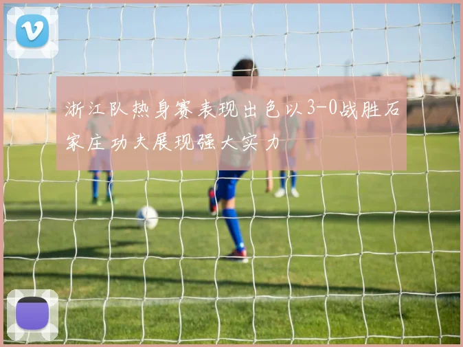 浙江队热身赛表现出色以3-0战胜石家庄功夫展现强大实力