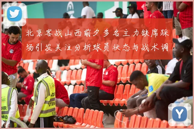 北京客战山西前夕多名主力缺席踩场引发关注分析球员状态与战术调整