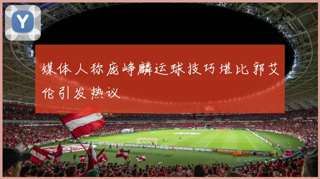 媒体人称庞峥麟运球技巧堪比郭艾伦引发热议