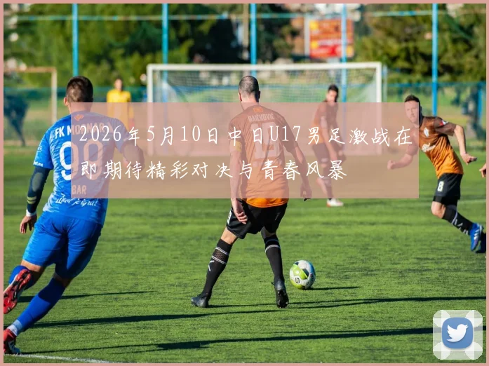 2026年5月10日中日U17男足激战在即期待精彩对决与青春风暴