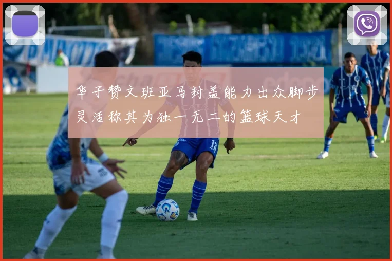 华子赞文班亚马封盖能力出众脚步灵活称其为独一无二的篮球天才