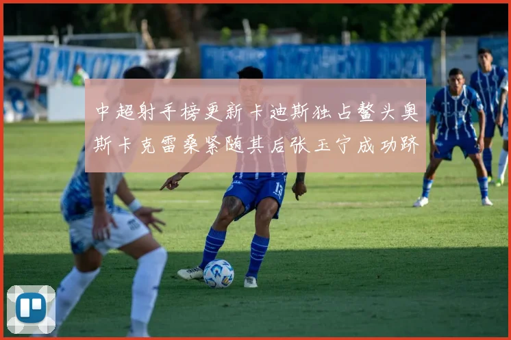 中超射手榜更新卡迪斯独占鳌头奥斯卡克雷桑紧随其后张玉宁成功跻身前十