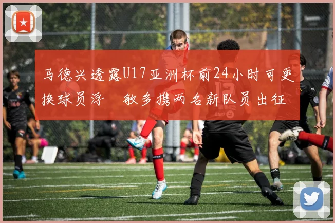 马德兴透露U17亚洲杯前24小时可更换球员浮嶋敏多携两名新队员出征