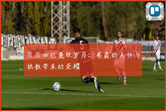 贝贝回忆曼联岁月：弗爵的关怀与执教带来的荣耀