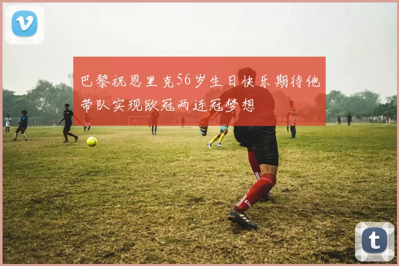 巴黎祝恩里克56岁生日快乐期待他带队实现欧冠两连冠梦想