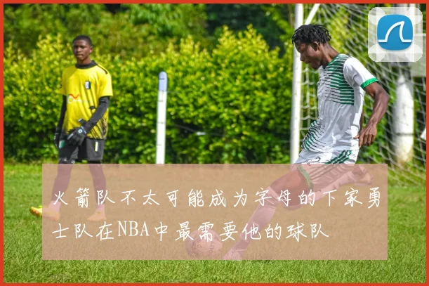 火箭队不太可能成为字母的下家勇士队在NBA中最需要他的球队