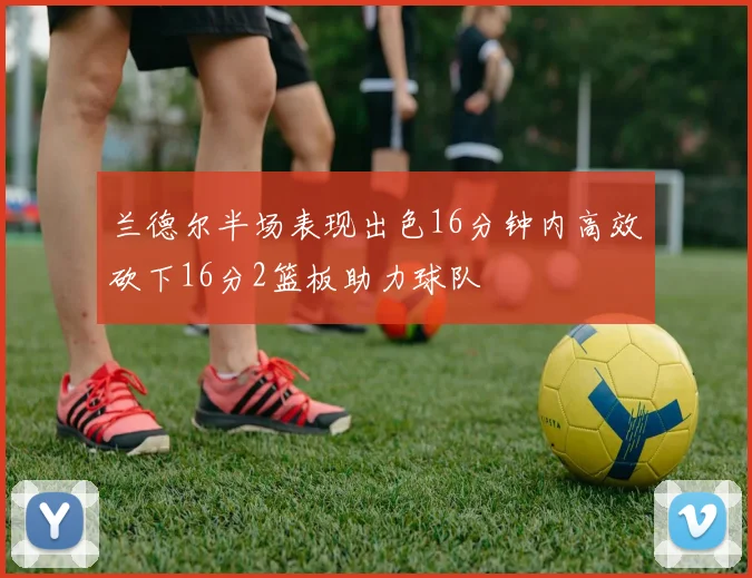 兰德尔半场表现出色16分钟内高效砍下16分2篮板助力球队