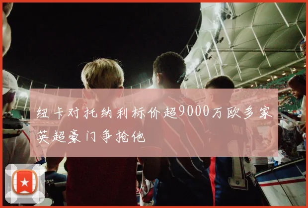 纽卡对托纳利标价超9000万欧多家英超豪门争抢他
